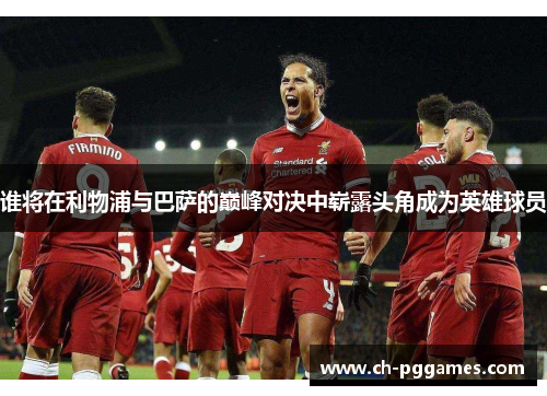 谁将在利物浦与巴萨的巅峰对决中崭露头角成为英雄球员