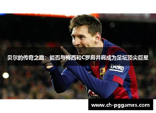 贝尔的传奇之路：能否与梅西和C罗肩并肩成为足坛顶尖巨星