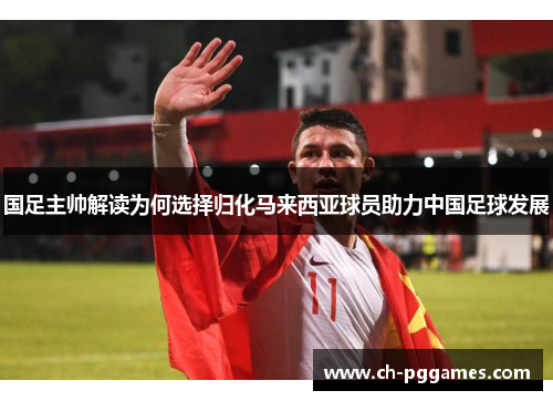 国足主帅解读为何选择归化马来西亚球员助力中国足球发展