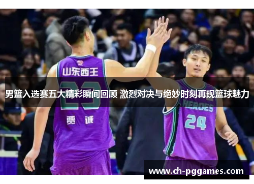 男篮入选赛五大精彩瞬间回顾 激烈对决与绝妙时刻再现篮球魅力