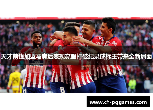 天才前锋加盟马竞后表现亮眼打破纪录成标王带来全新局面