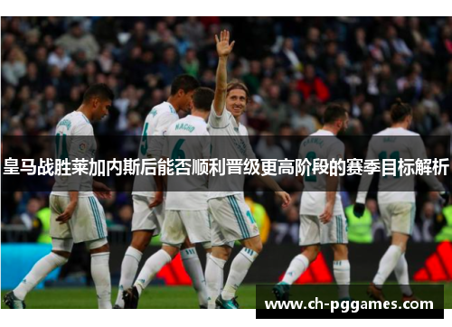皇马战胜莱加内斯后能否顺利晋级更高阶段的赛季目标解析