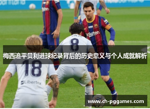 梅西追平贝利进球纪录背后的历史意义与个人成就解析