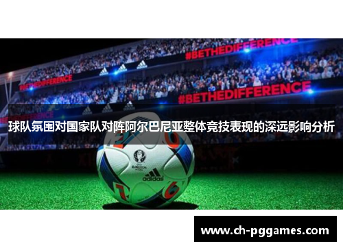 球队氛围对国家队对阵阿尔巴尼亚整体竞技表现的深远影响分析