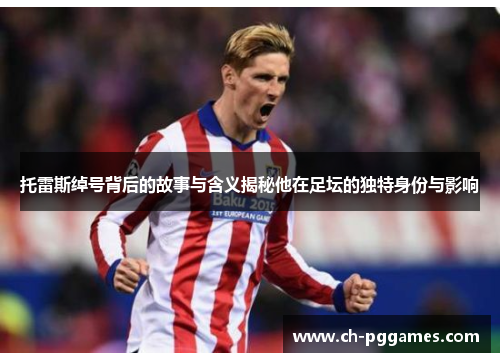 托雷斯绰号背后的故事与含义揭秘他在足坛的独特身份与影响 托雷斯绰号背后的故事与含义揭秘他在足坛的独特身份与影响