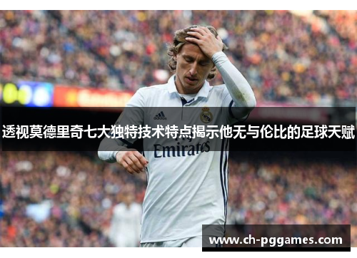 透视莫德里奇七大独特技术特点揭示他无与伦比的足球天赋