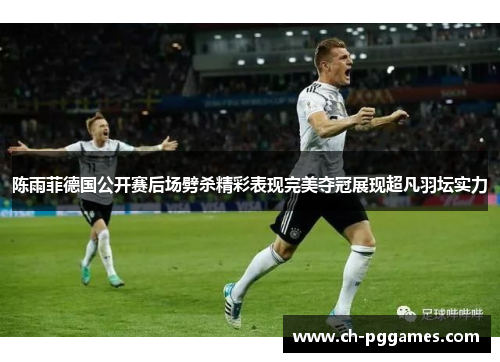 陈雨菲德国公开赛后场劈杀精彩表现完美夺冠展现超凡羽坛实力