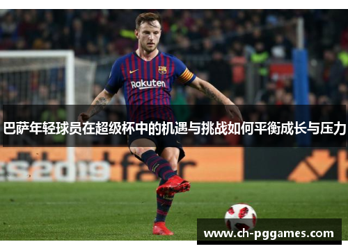 巴萨年轻球员在超级杯中的机遇与挑战如何平衡成长与压力