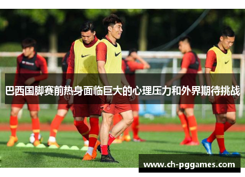 巴西国脚赛前热身面临巨大的心理压力和外界期待挑战