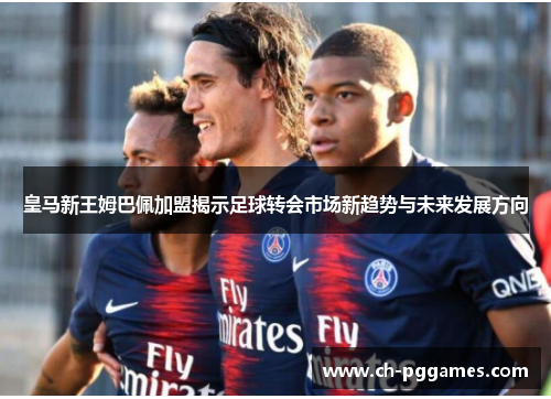 皇马新王姆巴佩加盟揭示足球转会市场新趋势与未来发展方向