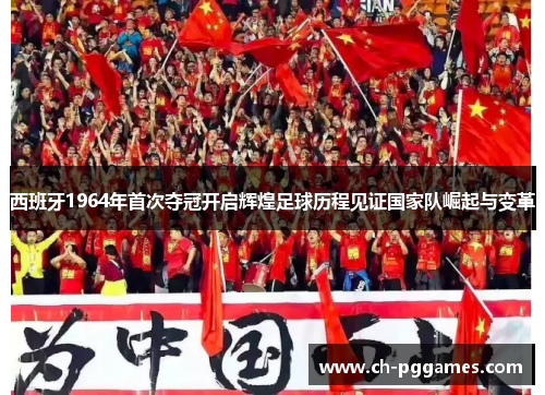 西班牙1964年首次夺冠开启辉煌足球历程见证国家队崛起与变革