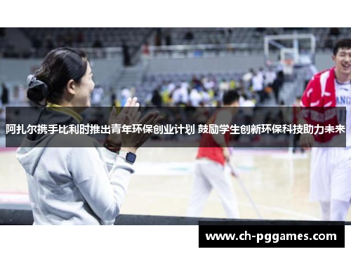 阿扎尔携手比利时推出青年环保创业计划 鼓励学生创新环保科技助力未来